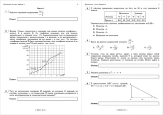 Математика. 9 класс. Вариант 3                                          3   Математика. 9 класс. Вариант 3                                                                4

                                   Часть 1                                    4     В таблице приведены нормативы по бегу на 30 м для учащихся 9
                                                                                    класса.
  1     Найдите значение выражения
                                      0, 3
                                              .
                                          3                                                                               Мальчики               Девочки
                                     1−
                                          4
                                                                                                        Отметка          "5"   "4"   "3"     "5"   "4"   "3"
        Ответ:
                                                                                                        Время, с         4,6   4,9   5,3     5,0   5,5   5,9
                                                                                    Оцените результат девочки, пробежавшей эту дистанцию за 5,36 с.
                                                                                      1) Отметка «5»
                                                                                       2) Отметка «4»
  2     Фирма «Связь» выпустила в продажу две новые модели телефонов –
        модель А и модель В. На графиках показано, как эти модели                      3) Отметка «3»
        продавались в течение года. (По горизонтальной оси откладывается               4) Норматив не выполнен
        время, прошедшее с начала продаж – в месяцах, а по вертикальной –
        число телефонов, проданных за это время – в тыс. шт.). На сколько
        телефонов модели В было продано больше, чем телефонов модели А за     5                                                           45
                                                                                    Какое из данных выражений не равно                       ?
        первые 4 месяца года? Ответ дайте в тыс. штук.                                                                                    7
                                                                                              9 ⋅ 5                15                      3 5                       45
                                                                                       1)                    2)                      3)                        4)
                                                                                                 7                  35                       7                      5 7

                                                                              6     Человек, стоя на краю ручья, видит в трех метрах перед собой
                                                                                    отражение вершины столба, высотой 9 м, который стоит на другом
                                                                                    берегу ручья. Расстояние от земли до уровня глаз человека равно
                                                                                    1 м 50 см. Найдите расстояние от человека до столба. Ответ дайте в
                                                                                    метрах.
                                                                                    Ответ:


                                                                              7     Решите уравнение 2x 2 + x − 3 = 0

                                                                                    Ответ:
        Ответ:

                                                                              8     В треугольнике ABC угол A прямой,
                                                                                    AC = 12, cos ∠ ACB = 0, 6. Найдите BC.

  3     Тест по математике содержит 17 заданий, из которых 11 заданий по
        алгебре, остальные — по геометрии. В каком отношении содержатся в
        тесте алгебраические и геометрические задания?
        Ответ:

                                                                                    Ответ:


                                 © МИОО, 2011 г.                                                                     © МИОО, 2011 г.
 