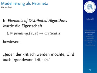 Modellierung als Petrinetz
Korrektheit



                                               Luhme X
 In Elements of Distributed Algorithms
 wurde die Eigenschaft
                                            Mutex-Algorithmus
                                             Modellierung als
                                               Petrinetz
                                             Überführung in
                                              TLA+-Formel


 bewiesen.                                  Neue Modellierung
                                                 in TLA+
                                             Model Checking




 „Jeder, der kritisch werden möchte, wird
 auch irgendwann kritisch.“

                                                   13
 