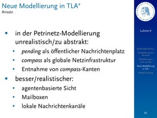 Neue Modellierung in TLA+
Ansatz



                                                           Luhme X
 §        in der Petrinetz-Modellierung
           unrealistisch/zu abstrakt:
                                                        Mutex-Algorithmus
      §     pending als öﬀentlicher Nachrichtenplatz    Modellierung als
                                                           Petrinetz

      §     compass als globale Netzinfrastruktur       Überführung in
                                                          TLA+-Formel
                                                        Neue Modellierung
      §     Entnahme von compass-Kanten                     in TLA+
                                                         Model Checking


 §        besser/realistischer:
      §     agentenbasierte Sicht
      §     Mailboxen
      §     lokale Nachrichtenkanäle
                                                               22
 