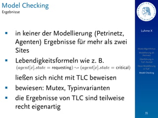 Model Checking
Ergebnisse



                                                   Luhme X
 §    in keiner der Modellierung (Petrinetz,
       Agenten) Ergebnisse für mehr als zwei
       Sites                                    Mutex-Algorithmus
                                                 Modellierung als
                                                   Petrinetz


 §    Lebendigkeitsformeln wie z. B.            Überführung in
                                                  TLA+-Formel
                                                Neue Modellierung
                                                     in TLA+
                                                 Model Checking

       ließen sich nicht mit TLC beweisen
 §    bewiesen: Mutex, Typinvarianten
 §    die Ergebnisse von TLC sind teilweise
       recht eigenartig
                                                       35
 