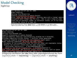 Model Checking
Ergebnisse



                                                                                   Luhme X




                                                                                Mutex-Algorithmus
             Speicherüberlauf bei drei Sites: 4 GB RAM in 30 Minuten…            Modellierung als
                                                                                   Petrinetz
                                                                                 Überführung in
                                                                                  TLA+-Formel
                                                                                Neue Modellierung
                                                                                     in TLA+
                                                                                 Model Checking




 Erfolgreiche Veriﬁkation (bei vier Sites) jeder Lebendigkeitsformel der Form
                                                                                       36
 