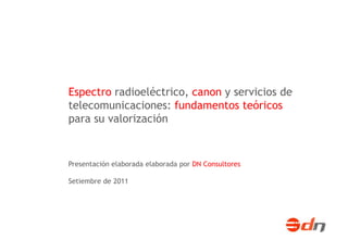 Espectro radioeléctrico, canon y servicios de
telecomunicaciones: fundamentos teóricos
para su valorización


Presentación elaborada elaborada por DN Consultores

Setiembre de 2011
 
