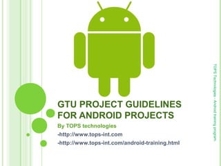 GTU PROJECT GUIDELINES
FOR ANDROID PROJECTS
By TOPS technologies
-http://www.tops-int.com
-http://www.tops-int.com/android-training.html
TOPSTechnologies-Androidtrainingprogram.
 