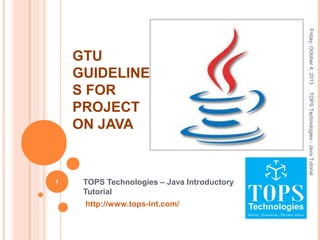 Friday,October4,2013TOPSTechnologies-JavaTutorial
1 TOPS Technologies – Java Introductory
Tutorial
http://www.tops-int.com/
GTU
GUIDELINE
S FOR
PROJECT
ON JAVA
 