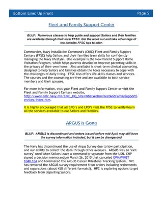 Bottom Line: Up Front                                                                   Page 5


                      Fleet and Family Support Center

       BLUF: Numerous classes to help guide and support Sailors and their families
       are available through their local FFSC. Get the word out and take advantage of
                               the benefits FFSC has to offer.


     Commander, Navy Installation Command's (CNIC) Fleet and Family Support
     Centers (FFSC) help Sailors and their families learn skills for confidently
     managing the Navy lifestyle. One example is the New Parent Support Home
     Visitation Program, which helps parents develop or improve parenting skills in
     the privacy of their own home. Also available is short-term clinical counseling,
     designed to help Sailors and families obtain the tools necessary to cope with
     the challenges of daily living. FFSC also offers life-skills classes and services.
     The courses and the counseling are free and are available to both service
     members and their spouses.

     For more information, visit your Fleet and Family Support Center or visit the
     Fleet and Family Support Centers website,
     http://www.cnic.navy.mil/CNIC_HQ_Site/WhatWeDo/FleetAndFamilySupportS
     ervices/index.htm.

     It is highly encouraged that all CPO’s and LPO’s visit the FFSC to verify/learn
     all the services available to our Sailors and families.


                                   ARGUS is Gone

      BLUF: ARGUS is discontinued and orders issued before mid-April may still have
              the survey information included, but it can be disregarded.


     The Navy has discontinued the use of Argus Survey due to low participation,
     and our ability to collect the data through other avenues. ARGUS was an "exit
     survey" used when Sailors leave a command or separate from the USN. CNP
     signed a decision memorandum March 26, 2010 that canceled OPNAVINST
     1040.10A and terminated the ARGUS Career Milestone Tracking System. NPC
     has removed the ARGUS survey requirement from orders including retirements
     and separations (about 450 different formats!). NPC is exploring options to get
     feedback from departing Sailors.
 