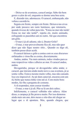 – Deixe-se de aventuras, caracol amigo. Sabe tão bem
gozar o calor do sol, enquanto se dorme uma boa sesta.
   E, dizendo isto, adormeceu. O caracol, embaraçado, não
voltou a acordá-lo.
   Seguiu em frente, sempre em frente. Deixava nas ervas
por onde passava um rasto luminoso, que retomaria,
quando tivesse de voltar para trás. "Estou no mar não tarda!
Estou no mar não tarda!", repetia ele, muito animado,
esfregando os pausinhos um no outro. Até que encontrou
um grilo.
   – O mar é já ali adiante, não é, Doutor Grilo?
   – O mar, o mar provavelmente fica ali, mas não quer
dizer que não fique noutro sítio... Quando eu digo ali,
também posso dizer acolá.
   O caracol deixou o grilo a contas com os seus discursos
enfatuados e virou-lhe as costas, discretamente.
   Andou, andou. Viu mais animais, todos virados para as
suas respectivas vidas e alheios ao mar. O caracol andou,
andou.
   Devagarinho, porque só devagarinho sabia andar, o
caracol, que iniciara ainda muito novo a sua aventura, já se
sentia velho. Estava mesmo muito velho, mas não cansado.
Isso era impossível. Ao pé dum canavial, encarou com um
rã, bicho que nunca tinha visto até aí. Com muito bons
modos, fez-lhe a pergunta do costume.
   A rã respondeu, num coaxar risonho:
   – O mar, o mar é já ali. Põe-se lá em dois saltos.
   Infelizmente, o caracol velhinho não saltava. Além
disso, a carapaça já lhe pesava muito. Por isso demorou
ainda mais um ano, dois meses e oito dias até chegar ao
lugar que a rã apontara. Mas, quando chegou, que

                             2
 
