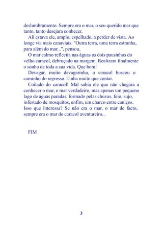 deslumbramento. Sempre era o mar, o seu querido mar que
tanto, tanto desejara conhecer.
  Ali estava ele, amplo, espelhado, a perder de vista. Ao
longe via mais canaviais. "Outra terra, uma terra estranha,
para além do mar...", pensou.
  O mar calmo reflectia nas águas os dois pausinhos do
velho caracol, debruçado na margem. Realizara finalmente
o sonho de toda a sua vida. Que bom!
  Devagar, muito devagarinho, o caracol buscou o
caminho do regresso. Tinha muito que contar.
  Coitado do caracol! Mal sabia ele que não chegara a
conhecer o mar, o mar verdadeiro, mas apenas um pequeno
lago de águas paradas, formado pelas chuvas, feio, sujo,
infestado de mosquitos, enfim, um charco entre caniços.
Isso que interessa? Se não era o mar, o mar de facto,
sempre era o mar do caracol aventureiro...


  FIM




                            3
 