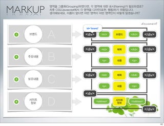 MARKUP
            영역을 그룹화(Grouping)하였다면, 각 영역에 대한 표시(Naming)가 필요하겠죠?
            차후 CSS/Javascript에서 각 영역을 디자인(표현, 행동)하기 위함입니다.
            생각해보세요. 이름이 없다면 어떤 영역이 어떤 영역인지 어떻게 알겠습니까?


                                                                 document
                               id=”brand”

 1
     영역 A
     브랜드                       <div>        <h1>   브랜드   </h1>        </div>


                               <div>        <h2>   제목    </h2>        </div>
 2
     영역 B
     주요내용
                                            <p>    내용    </p>




                               <div>                                  </div>
     영역 C
                                            <h4>   제목    </h4>
 3   보조내용

                                            <p>    내용    </p>


                               <div>
 4
     영역 D
     사이트
     정보
                                       <address>
                                                   사이트
                                                   정보
                                                         </address>


                                                                      </div>
 
