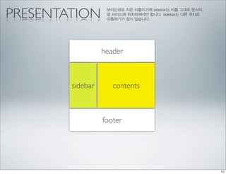 PRESENTATION       보이는데로 지은 이름이기에 sidebar는 이름 그대로 문서의
                   양 사이드에 위치하여야만 합니다. sidebar는 다른 위치로
                   이동하기가 쉽지 않습니다.




                  header



        sidebar      contents



                  footer
 