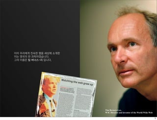 이미 우리에게 친숙한 웹을 세상에 소개한
이는 영국의 한 과학자였습니다.
그의 이름은 팀 버너스-리 입니다.




                         Tim Berners-Lee,
                         W3C Director and inventor of the World Wide Web
 