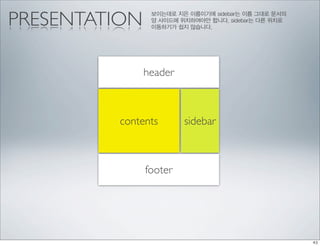 PRESENTATION    보이는데로 지은 이름이기에 sidebar는 이름 그대로 문서의
                양 사이드에 위치하여야만 합니다. sidebar는 다른 위치로
                이동하기가 쉽지 않습니다.




               header



         contents       sidebar



               footer
 