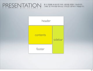 PRESENTATION    좀 더 응용을 해 본다면 아래 그림처럼 변형이 가능하지만,
                그래도 양 사이드를 벗어나는 디자인은 생각하기 어렵습니다.




               header



         contents
                        sidebar

          footer
 