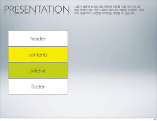 PRESENTATION   그렇기 때문에 보이는데로 영역의 이름을 지을 것이 아니라,
               해당 영역이 담고 있는 내용의 의미대로 이름을 작성하는 것이
               보다 효율적이고 유연한 디자인을 구현할 수 있습니다.




    header

    contents

    sidebar

     footer
 