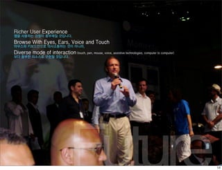 Richer User Experience
웹을 사용하는 경험이 풍부해질 것입니다.
Browse With Eyes, Ears, Voice and Touch
마우스와 키보드만으로 의사소통하는 것이 아니라,
Diverse mode of interaction (touch, pen, mouse, voice, assistive technologies, computer to computer)
보다 풍부한 리소스로 구현될 것입니다.




                                  Future
 