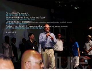Richer User Experience
웹을 사용하는 경험이 풍부해질 것입니다.
Browse With Eyes, Ears, Voice and Touch
마우스와 키보드만으로 의사소통하는 것이 아니라,
Diverse mode of interaction (touch, pen, mouse, voice, assistive technologies, computer to computer)
보다 풍부한 리소스로 구현될 것입니다.
Enable computers to do more useful work                    (Advanced Data Searching and Sharing)
보다 똑똑하고 정확하고 신뢰있는 정보들이 서로 공유될 것입니다.


팀 버너스-리 경




                                  Future
 