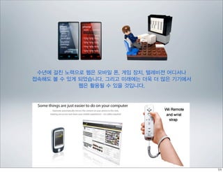 수년에 걸친 노력으로 웹은 모바일 폰, 게임 장치, 텔레비젼 어디서나
접속해도 볼 수 있게 되었습니다. 그리고 미래에는 더욱 더 많은 기기에서
            웹은 활용될 수 있을 것입니다.
 