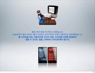 웹은 매우 빠르게 변하는 매체입니다,
오늘날까지 웹의 역사는 불과 20여년 남짓이지만 하루가 멀다하고 급변해왔습니다.
   웹 디자인을 하는 사람이라면 자신이 만든 디자인을 다양한 환경에서
        접할 수 있다는 점을 고려하여 디자인하여야 합니다.
 