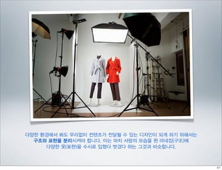 다양한 환경에서 봐도 무리없이 컨텐츠가 전달될 수 있는 디자인이 되게 하기 위해서는
  구조와 표현을 분리시켜야 합니다. 이는 마치 사람의 모습을 띈 마네킹(구조)에
     다양한 옷(표현)을 수시로 입혔다 벗겼다 하는 그것과 비슷합니다.
 