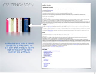CSS ZENGARDEN




구조와 표현을 분리한 사이트가 가져오는
 강력함을 가장 잘 보여준 사례입니다.
문서 본연의 컨텐츠로서 접근이 가능하며
 다양한 레이아웃과 디자인을 접목이
  가능한 점은 매우 고무적입니다.
 