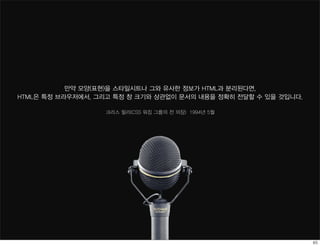 만약 모양(표현)을 스타일시트나 그와 유사한 정보가 HTML과 분리된다면,
HTML은 특정 브라우저에서, 그리고 특정 창 크기와 상관없이 문서의 내용을 정확히 전달할 수 있을 것입니다.

                  크리스 릴리(CSS 워킹 그룹의 전 의장) 1994년 5월
 