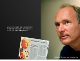 갑자기 모든 사람들은 믿을 수 없을 만큼 간단
하게 전자 문서를 교환할 수 있게 되었습니다.
이 모든 일은 갑자기 이루어진 것이죠.




                            Tim Berners-Lee,
                            W3C Director and inventor of the World Wide Web
 