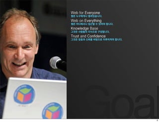 Web for Everyone
웹은 누구에게나 열려있습니다.
Web on Everything
웹은 어디에서나 접근할 수 있어야 합니다.
Knowledge Base
그것은 사람들의 지식으로 구성됩니다.
Trust and Confidence
그것은 믿음과 신뢰를 바탕으로 이루어져야 합니다.




   Goal
 