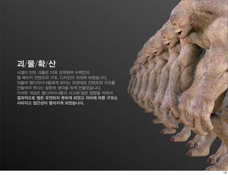 괴/물/확/산
시겔이 만든 괴물은 더욱 강력해져 수백만의
웹 페이지 컨텐츠와 구조, 디자인이 뒤섞여 버렸습니다.
덧붙여 웹디자이너들에게 보이는 모양대로 컨텐츠와 구조를
만들어야 한다는 잘못된 생각을 하게 만들었습니다.
이러한 개념은 웹디자이너들의 사고에 많은 영향을 끼쳐서
결과적으로 웹은 유연하지 못하게 되었고 의미에 따른 구조는
사라지고 접근성이 떨어지게 되었습니다.
 