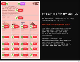 <div>   1                 2   <h1>




                    3     <div>


                                                          표준이라는 이름으로 잘못 알려진 div
                    4     <div>
                                                          흔히 표준을 준수한다고 하면 다음과 같이 알고 있는데
                                                          그것은 표준을 잘못 알고 있는 것 입니다.

                                                          표준은 <table> 대신 <div>를 사용하는 거 아냐?
5    <div>   6    <div>       7      <div>   8    <div>
                                                          기존에 사용하던 코드를 CSS로 바꿔서 표현한다고 해서
                                                          코드가 저절로 정리되어 구조화되는 것은 아닙니다.
                                                          컨텐츠에 대한 고려를 하지 않고 단순히 테이블을
                                                          <div> 태그로 바꾼 경우 기존의 테이블 레이아웃과
                                                          큰 차이가 없습니다.
9    <div>   10   <div>       11     <div>   12   <div>
                                                          이런 방법을 표준으로 잘못 알고 있는데
                                                          표준 준수의 진정한 의미는 컨텐츠 중심의 구조화입니다.
                                                          <div>는 관련있는 엘리먼트를 묶어줌으로서
13   <div>   14   <div>       15     <div>   16   <div>   구조화라는 목적으로 사용되기 위해 만들어진 것입니다.
                                                          이를 통해 접근 가능한 환경을 구현할 수 있습니다.

17   <div>   18   <div>       19     <div>   20   <div>




21   <div>   22   <div>       23     <div>   24   <div>
 