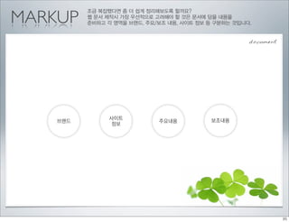 MARKUP
          조금 복잡했다면 좀 더 쉽게 정리해보도록 할까요?
          웹 문서 제작시 가장 우선적으로 고려해야 할 것은 문서에 담을 내용을
          준비하고 각 영역을 브랜드, 주요/보조 내용, 사이트 정보 등 구분하는 것입니다.


                                                      document




                사이트                         보조내용
    브랜드                      주요내용
                정보
 