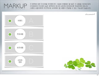 MARKUP
            각 영역에 대한 우선권을 부여했다면, 다음에 진행해야 할 일은 각 내용을 의미에 맞게
            구조화하여 우선권이 높은 영역부터 문서의 상단에 위치하도록 작성하여야 합니다.
            그래야 사용자에게 우선적으로 보여줘야 할 내용이 전달될 수 있는 가능성이 높습니다.


                                                      document


 1
     영역 A
     브랜드




 2
     영역 B
     주요내용




 3
     영역 C
     보조내용




 4
     영역 D
     사이트
     정보
 
