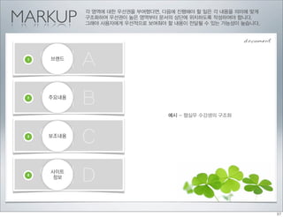 MARKUP
            각 영역에 대한 우선권을 부여했다면, 다음에 진행해야 할 일은 각 내용을 의미에 맞게
            구조화하여 우선권이 높은 영역부터 문서의 상단에 위치하도록 작성하여야 합니다.
            그래야 사용자에게 우선적으로 보여줘야 할 내용이 전달될 수 있는 가능성이 높습니다.


                                                      document


 1
     영역 A
     브랜드




 2
     영역 B
     주요내용


                                  예시 - 웹실무 수강생의 구조화



 3
     영역 C
     보조내용




 4
     영역 D
     사이트
     정보
 