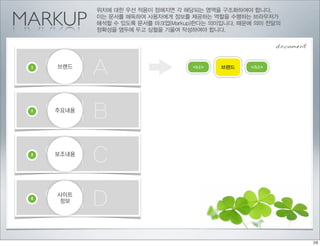 위치에 대한 우선 적용이 정해지면 각 해당되는 영역을 구조화하여야 합니다.

MARKUP      이는 문서를 해독하여 사용자에게 정보를 제공하는 역할을 수행하는 브라우저가
            해석할 수 있도록 문서를 마크업(Markup)한다는 의미입니다. 때문에 의미 전달의
            정확성을 염두에 두고 심혈을 기울여 작성하여야 합니다.


                                                          document


 1
     영역 A
     브랜드                            <h1>   브랜드    </h1>




 2
     영역 B
     주요내용




 3
     영역 C
     보조내용




 4
     영역 D
     사이트
     정보
 