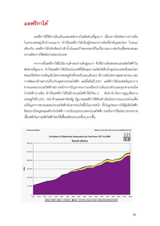 แอฟริกาใต
        แอฟริกาใตใชถานหินเปนแหลงพลังงานในสัดสวนที่สูงมาก เนื่องจากมีทรัพยากรถานหิน
ในประเทศอยูเปนจํานวนมาก ทําใหแอฟริกาใตเปนผูสงออกถานหินที่สําคัญของโลก ในขณะ
เดียวกัน แอฟริกาใตกลับตองนําเขาน้ํามันและกาซธรรมชาติในปริมาณมากเชนกันเพื่อตอบสนอง
ความตองการใชพลังงานของประเทศ

          จากการที่แอฟริกาใตมีปริมาณสํารองถานหินสูงมาก จึงใชถานหินของตนเองผลิตไฟฟาใน
สัดสวนที่สูงมาก ทําใหแอฟริกาใตเปนประเทศที่มีตนทุนการผลิตไฟฟาต่ําสุดประเทศหนึ่งของโลก
สงผลใหเกิดการเจริญเติบโตทางเศรษฐกิจที่รวดเร็วและแข็งแรง มีการเติบโตทางอุตสาหกรรม และ
การพัฒนาดานตางๆเกี่ยวกับอุตสาหกรรมไฟฟา แตเมื่อตนป 2551 แอฟริกาใตประสพปญหาการ
ขาดแคลนกระแสไฟฟา อย างหนัก จากปญหาคนงานเหมื อ งถานหิน ประทว งและลุ ก ลามจนป ด
โรงไฟฟาถานหิน ทําใหแอฟริกาใตไมมีกระแสไฟฟาใชเกือบ 2 สัปดาห เกิดการสูญเสียทาง
เศรษฐกิจถึง 253 – 282 ลานดอลลารสหรัฐ รัฐบาลแอฟริกาใตตองดําเนินโครงการแบบเรงดวนเพื่อ
แกปญหาการขาดแคลนกระแสไฟฟาอันอาจจะเกิดขึ้นในภายหนา ทั้งในรูปของการใหผูผลิตไฟฟา
อิสระรายใหญลงทุนสรางโรงไฟฟา การปรับปรุงระบบสงกระแสไฟฟา รวมถึงการใชนโยบายกระจาย
เชื้อเพลิงในการผลิตไฟฟาโดยใชเชื้อเพลิงประเภทอื่นๆ มากขึ้น




                                                                                     10
 