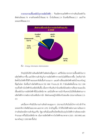 การกระจายเชื้อเพลิงในการผลิตไฟฟา : จีนผลิตกระแสไฟฟาจากถานหินเปนหลักใน
สัดสวนรอยละ 79 ตามดวยพลังน้ํารอยละ 16 น้ํามันรอยละ 2.4 นิวเคลียรรอยละ 2.1 และกาซ
ธรรมชาติรอยละ 0.5

                            สัดสวนเชื้อเพลิงในการผลิตไฟฟาของจีน
                                               ป 2548

                            นิวเคลียร              พลังน้ํา
                             2.1%                   16 %
             กาซธรรมชาติ
                0.5 %


                น้ํามัน
                2.4 %




                                                                ถานหิน
                                                                79 %


        ที่มา : Energy Information Administration


         ปจจุบันจีนใชถานหินผลิตไฟฟาในสัดสวนที่สูงมาก แตก็มีนโยบายกระจายเชื้อเพลิงในการ
ผลิตไฟฟามากขึ้น และใหความสําคัญกับการผลิตไฟฟาจากเทคโนโลยีที่สะอาดขึ้น โดยจีนกําลัง
ติดตั้งโรงไฟฟาที่ใชกาซธรรมชาติเพิ่มขึ้นจํานวนมาก และสรางเขื่อนผลิตไฟฟาพลังน้ําขนาดใหญ
ที่สุดในโลก มีเครื่องกําเนิดไฟฟาขนาด 700 MW จํานวน 26 ตัว กําลังผลิตติดตั้งรวม 18.2 GW
รวมทั้งสรางโรงไฟฟานิวเคลียรเพิ่มขึ้น เนื่องจากจีนเห็นวานิวเคลียรเปนพลังงานที่สะอาดและเปน
เชื้อเพลิงในการผลิตไฟฟาที่มีประสิทธิภาพ แตเปนที่คาดการณวาจีนคงจะไมไดเพิ่มสัดสวนการ
ผลิตไฟฟาจากพลังงานนิวเคลียรมากนัก สัดสวนคงอยูใกลเคียงกับของเดิม ประมาณรอยละ 2.5-
4.5

       แตเนื่องจากจีนมีปริมาณถานหินสํารองสูงมาก ประกอบกับจีนไมมั่นใจการนําเขากาซ
ธรรมชาติจากรัสเซียในอนาคต และราคา LPG นําเขาสูงขึ้น ทําใหโรงไฟฟาพลังงานความรอนจาก
ถานหินยังคงมีความสําคัญแกจีน รัฐบาลจีนมีแผนที่จะปดหรือปรับปรุงโรงไฟฟาถานหินขนาดเล็ก
จํานวนมากที่ไมมีประสิทธิภาพ เนนการผลิตไฟฟาจากโรงไฟฟาขนาดกลาง (300 – 600 MW) และ
ขนาดใหญ (1,000 MW ขึ้นไป)




                                                                                          17
 