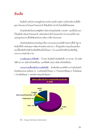 อินเดีย
       อินเดียมีการเติบโตทางเศรษฐกิจอยางรวดเร็ว และมีความตองการบริโภคพลังงานเพิ่มขึ้น
สูงมากโดยเฉพาะน้ํามันและกาซธรรมชาติ ซึ่งอินเดียมีการนําเขาน้ํามันเพิ่มขึ้นโดยตลอด

          ปจจุบันอินเดียเปนประเทศผูผลิตถานหินรายใหญเปนอันดับ 3 ของโลก และเมื่อไมนามมา
นี้ อินเดียมีการคนพบกาซธรรมชาติ แตยงคงตองนําเขากาซธรรมชาติจากตางประเทศทังทางทอ
                                          ั                                        ้
และในรูปของLPG เพื่อใหเพียงพอกับความตองการใชภายในประเทศ

        ปจจุบันอินเดียยังคงประสพปญหาเรื่องการขาดแคลนกระแสไฟฟาในหลายๆพืนที่ รัฐบาล  ้
อินเดียไดใหการสนับสนุนการพัฒนาดานพลังงานอยางมาก ทั้งในรูปพลังงานหมุนเวียนและอื่นๆ
ขณะนี้อินเดียมีโรงไฟฟานิวเคลียรที่เดินเครื่องทั้งหมด 17 โรง และยังมีโรงไฟฟานิวเคลียรที่อยู
ระหวางการกอสรางอีก 6 โรง

       การผลิตและการใชไฟฟา : ป 2548 อินเดียมีกําลังผลิตติดตั้ง 137.58 GW มีการผลิต
ไฟฟา 661.64 พันลานกิโลวัตตชั่วโมง และใชไฟฟา 488.53 พันลานกิโลวัตตชั่วโมง

        การกระจายเชื้อเพลิงในการผลิตไฟฟา : อินเดียผลิตกระแสไฟฟาจากถานหินเปนหลัก
ดวยสัดสวนประมาณรอยละ 70 ตามดวยพลังน้ารอยละ 14 กาซธรรมชาติรอยละ 9 น้ํามันรอยละ
                                          ํ
4 นิวเคลียรรอยละ 2 และพลังงานหมุนเวียนรอยละ 1
             
                             สัดสวนเชื้อเพลิงในการผลิตไฟฟาของอินเดีย
                                                     ป 2548


                                          พลังน้ํา
                                            14%

                             นิวเคลียร
                                2%
  พลังงานหมุนเวียนและอื่นๆ     1%


           กาซธรรมชาติ      9%




                   น้ํามัน    4%
                                                                   ถานหิน
                                                                 70%




        ที่มา : Energy Information Administration


                                                                                           20
 