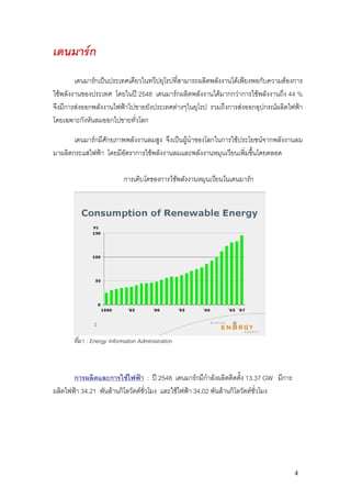 เดนมารก
        เดนมารกเปนประเทศเดียวในทวีปยุโรปที่สามารถผลิตพลังงานไดเพียงพอกับความตองการ
ใชพลังงานของประเทศ โดยในป 2548 เดนมารกผลิตพลังงานไดมากกวาการใชพลังงานถึง 44 %
จึงมีการสงออกพลังงานไฟฟาไปขายยังประเทศตางๆในยุโรป รวมถึงการสงออกอุปกรณผลิตไฟฟา
โดยเฉพาะกังหันลมออกไปขายทั่วโลก

       เดนมารกมีศักยภาพพลังงานลมสูง จึงเปนผูนําของโลกในการใชประโยชนจากพลังงานลม
มาผลิตกระแสไฟฟา โดยมีอัตราการใชพลังงานลมและพลังงานหมุนเวียนเพิ่มขึ้นโดยตลอด

                           การเติบโตของการใชพลังงานหมุนเวียนในเดนมารก




       ที่มา : Energy Information Administration



       การผลิตและการใชไฟฟา : ป 2548 เดนมารกมีกาลังผลิตติดตั้ง 13.37 GW มีการ
                                                         ํ
ผลิตไฟฟา 34.21 พันลานกิโลวัตตชั่วโมง และใชไฟฟา 34.02 พันลานกิโลวัตตชั่วโมง




                                                                                    4
 