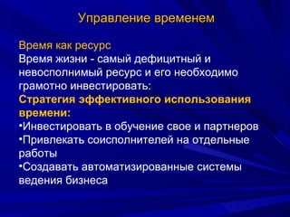 Управление временем Время как ресурс Время жизни - самый дефицитный и невосполнимый ресурс и его необходимо грамотно инвестировать: Стратегия эффективного использования времени: Инвестировать в обучение свое и партнеров Привлекать соисполнителей на отдельные работы Создавать автоматизированные системы ведения бизнеса 