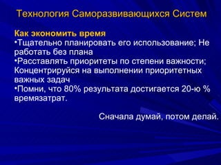 Технология Саморазвивающихся Систем Как экономить время Тщательно планировать его использование; Не работать без плана Расставлять приоритеты по степени важности; Концентрируйся на выполнении приоритетных важных задач Помни, что 80% результата достигается 20-ю % времязатрат. Сначала думай, потом делай. 