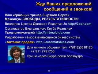 Жду Ваших предложений  сообщений и звонков! Для личного общения тел. +7(812)3618120, +7 911 7791756  Лучше через Skype логин bonsayspb Ваш играющий тренер Зырянов Сергей Максимум СВОБОДЫ, РЕЗУЛЬТАТИВНОСТИ! Владелец Центра Делового Развития 3с  http://3cdr.com Организатор Виртуального Клуба Реальных  Предпринимателей  http :// virtrealclub . com   Разработчик саморазвивающихся бизнес систем  « Автомат продаж »  http://automatsales.com    