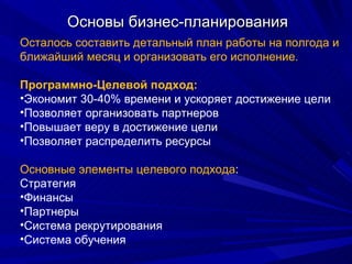 Основы бизнес-планирования Осталось составить детальный план работы на полгода и ближайший месяц и организовать его исполнение. Программно-Целевой подход: Экономит 30-40% времени и ускоряет достижение цели Позволяет организовать партнеров Повышает веру в достижение цели Позволяет распределить ресурсы Основные элементы целевого подхода : Стратегия  Финансы Партнеры Система рекрутирования Система обучения 