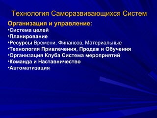 Технология Саморазвивающихся Систем Организация и управление: Система целей  Планирование Ресурсы  Времени, Финансов, Материальные Технология Привлечения, Продаж и Обучения Организация Клуба Система мероприятий Команда и Наставничество Автоматизация 