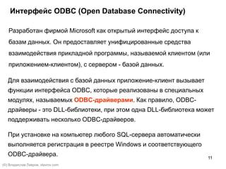 11
Интерфейс ODBC (Open Database Connectivity)
Разработан фирмой Microsoft как открытый интерфейс доступа к
базам данных. Он предоставляет унифицированные средства
взаимодействия прикладной программы, называемой клиентом (или
приложением-клиентом), с сервером - базой данных.
Для взаимодействия с базой данных приложение-клиент вызывает
функции интерфейса ODBC, которые реализованы в специальных
модулях, называемых ODBC-драйверами. Как правило, ODBC-
драйверы - это DLL-библиотеки, при этом одна DLL-библиотека может
поддерживать несколько ODBC-драйверов.
При установке на компьютер любого SQL-сервера автоматически
выполняется регистрация в реестре Windows и соответствующего
ODBC-драйвера.
(©) Владислав Лавров, vlavrov.com
 