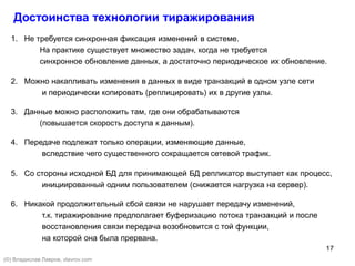 17
Достоинства технологии тиражирования
1. Не требуется синхронная фиксация изменений в системе.
На практике существует множество задач, когда не требуется
синхронное обновление данных, а достаточно периодическое их обновление.
2. Можно накапливать изменения в данных в виде транзакций в одном узле сети
и периодически копировать (реплицировать) их в другие узлы.
3. Данные можно расположить там, где они обрабатываются
(повышается скорость доступа к данным).
4. Передаче подлежат только операции, изменяющие данные,
вследствие чего существенного сокращается сетевой трафик.
5. Со стороны исходной БД для принимающей БД репликатор выступает как процесс,
инициированный одним пользователем (снижается нагрузка на сервер).
6. Никакой продолжительный сбой связи не нарушает передачу изменений,
т.к. тиражирование предполагает буферизацию потока транзакций и после
восстановления связи передача возобновится с той функции,
на которой она была прервана.
(©) Владислав Лавров, vlavrov.com
 