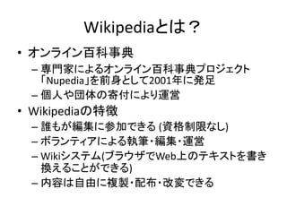 Wikipediaとは？
• オンライン百科事典
 – 専門家によるオンライン百科事典プロジェクト
   「Nupedia」を前身として2001年に発足
 – 個人や団体の寄付により運営
• Wikipediaの特徴
 – 誰もが編集に参加できる (資格制限なし)
 – ボランティアによる執筆・編集・運営
 – Wikiシステム(ブラウザでWeb上のテキストを書き
   換えることができる)
 – 内容は自由に複製・配布・改変できる
 