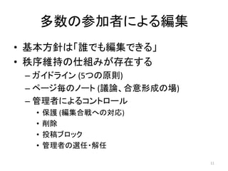 多数の参加者による編集
• 基本方針は「誰でも編集できる」
• 秩序維持の仕組みが存在する
 – ガイドライン (5つの原則)
 – ページ毎のノート (議論、合意形成の場)
 – 管理者によるコントロール
  •   保護 (編集合戦への対応)
  •   削除
  •   投稿ブロック
  •   管理者の選任・解任

                          11
 