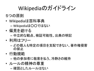 Wikipediaのガイドライン
５つの原則
• Wikipediaは百科事典
 – Wikipediaは○○ではない
• 偏見を避ける
 – 中立的な観点、検証可能性、出典の明記
• 利用はフリー
 – どの個人も特定の項目を支配できない、著作権侵害
   の禁止
• 行動規範
 – 他の参加者に敬意を払う、冷静さの維持
• ルールの精神の尊重
 – 確固としたルールはない
 