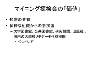 マイニング探検会の「価値」
• 知識の共有
• 多様な組織からの参加者
 – 大学図書館、公共図書館、研究機関、出版社…
 – 国内の大規模メタデータ作成機関
  • NDL, NII, JST
 