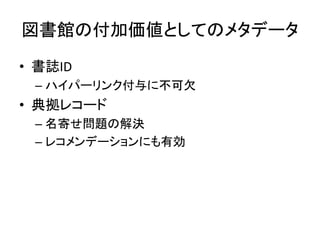 図書館の付加価値としてのメタデータ
• 書誌ID
 – ハイパーリンク付与に不可欠
• 典拠レコード
 – 名寄せ問題の解決
 – レコメンデーションにも有効
 