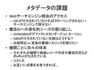 メタデータの課題
• Webサーチエンジン経由のアクセス
 – URLが付与されていなければクローリングされない =
   サーチエンジンで探せない
• 書誌IDへの潜在的ニーズの掘り起こし
 – ASIN(ISBN)がデファクトスタンダード (cf. カーリル)
 – ISBNが付与されていない文献はどうする？
 – 出版間近 or 直後の書籍にもリンクを張りたい
• 機関ごとに別々の体系
 – それぞれの機関で典拠レコード作成や書誌同定など
   のeffortがなされている
 – コスト大
 – お互いに成果を共有できれば….
 