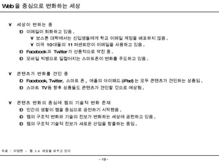 세상이 변하는 중 이메일이 퇴화하고 있음 . 보스톤 대학에서는 신입생들에게 학교 이메일 계정을 배포하지 않음 . 미국  10 대들의  11 퍼센트만이 이메일을 사용하고 있음 .  Facebook 과  Twitter 가 선풍적으로 약진 중 . 모바일 빅뱅으로 일컬어지는 스마트폰이 변화를 주도하고 있음 . 콘텐츠가 변화를 견인 중 Facebook, Twitter,  스마트 폰 ,  애플의 아이패드 (iPad) 는 모두 콘텐츠가 견인하는 상품임 . 스마트  TV 등 향후 상품들도 콘텐츠가 견인할 것으로 예상됨 . 콘텐츠 변화의 중심에 웹의 기술적 변화 존재 인간의 생활이 웹을 중심으로 공전하기 시작했음 .  웹의 구조적 변화와 기술의 진보가 변화하는 세상에 공헌하고 있음 . 웹의 구조적 기술적 진보가 새로운 산업을 창출하는 중임 . 자료  :  이영환  -  웹  3.0  세상을 바꾸고 있다  Web 을 중심으로 변화하는 세상 